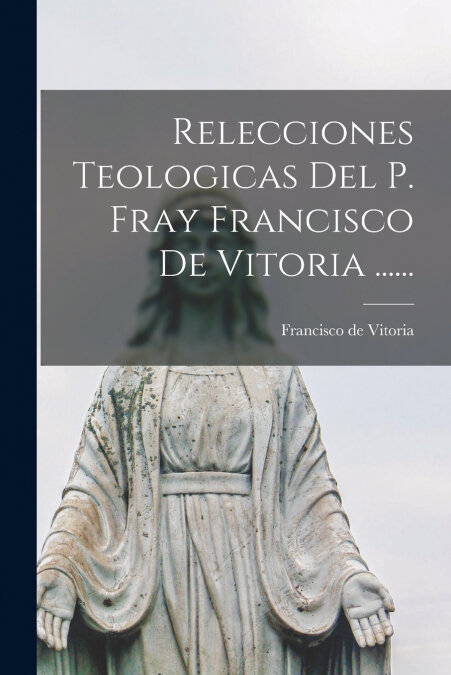 RELECCIONES TEOLOGICAS DEL P. FRAY FRANCISCO DE VITORIA ....