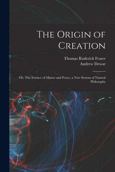 THE ORIGIN OF CREATION, OR, THE SCIENCE OF MATTER AND FORCE,